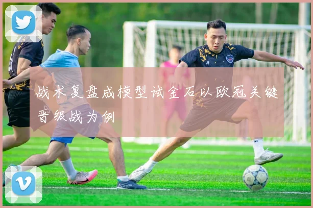 战术复盘成模型试金石以欧冠关键晋级战为例