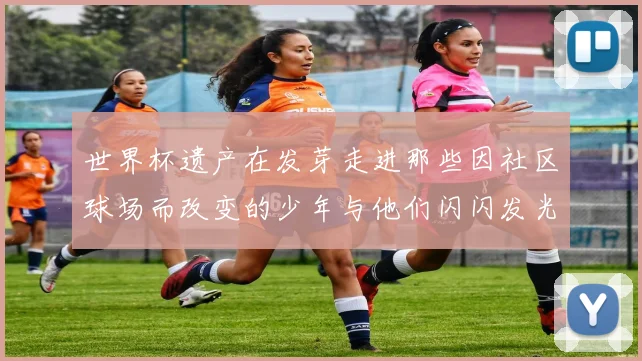 世界杯遗产在发芽走进那些因社区球场而改变的少年与他们闪闪发光的日常